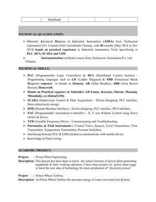Jharkhand.
TECHNICAL QUALIFICATION:
 Obtained Advanced Diploma in Industrial Automation (ADIA) from Technocrat
Automation Pvt. Limited (IAO Accredited) Chennai, with 06 months (May 2014 to Oct.
2014) hands on practical experience in Industrial Automation Tools specializing in
PLC, DCS, SCADA and VFD.
 Instrumentation certificate course from Technocrat Automation Pvt. Ltd.
Chennai.
TECHNICAL SKILLS:
 PLC (Programmable Logic Controllers) & DCS (Distributed Control System) -
Programming languages such as LD (Ladder Diagram) & FBD (Functional Block
Diagram) exposure in brands as Siemens, AB (Allen Bradley), ABB (Asea Brown
Boveri), Honeywell.
 Hands on Practical exposure in Schneider, GE-Fanuc, Keyence, Omron, Messung,
Mitsubishi, and Delta(GSM) .
 SCADA (Supervisory Control & Data Acquisition) – Screen designing, PLC interface,
Data collection & storage.
 HMI (Human Machine Interface) - Screen designing, PLC interface, DCS interface.
 PAC (Programmable Automation Controller) – X, Y axis Robotic Control using Servo
motors & drives.
 VFD (Variable Frequency Drive) – Commissioning and Troubleshooting.
 Pneumatics & Field Instruments ( Control Valve, Sensors, Level Transmitters, Flow
Transmitters, Temperature Transmitters, Pressure Switches).
 Interfacing between PLC & GSM modem to communicate with mobile device.
 Knowledge in Panel wiring.
ACADEMIC PROJECT:
Project: : Power Plant Engineering.
Description: This projest has been done to know the actual function of power plant generating
equipment & their working operation. I have done project on power plant engg.
to learn the new idea of technology for more production of “electricity power”.
Project : Pelton Wheel Turbine.
Description: In Pelton Wheel Turbine the pressure energy of water converted into Kinetic
 