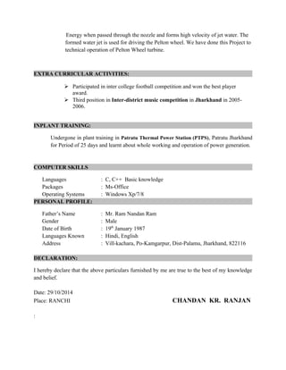 Energy when passed through the nozzle and forms high velocity of jet water. The
formed water jet is used for driving the Pelton wheel. We have done this Project to
technical operation of Pelton Wheel turbine.
EXTRA CURRICULAR ACTIVITIES:
 Participated in inter college football competition and won the best player
award.
 Third position in Inter-district music competition in Jharkhand in 2005-
2006.
INPLANT TRAINING:
Undergone in plant training in Patratu Thermal Power Station (PTPS), Patratu Jharkhand
for Period of 25 days and learnt about whole working and operation of power generation.
COMPUTER SKILLS
Languages : C, C++ Basic knowledge
Packages : Ms-Office
Operating Systems : Windows Xp/7/8
PERSONAL PROFILE:
Father’s Name : Mr. Ram Nandan Ram
Gender : Male
Date of Birth : 19th
January 1987
Languages Known : Hindi, English
Address : Vill-kachara, Po-Kamgarpur, Dist-Palamu, Jharkhand, 822116
DECLARATION:
I hereby declare that the above particulars furnished by me are true to the best of my knowledge
and belief.
Date: 29/10/2014
Place: RANCHI CHANDAN KR. RANJAN
:
 