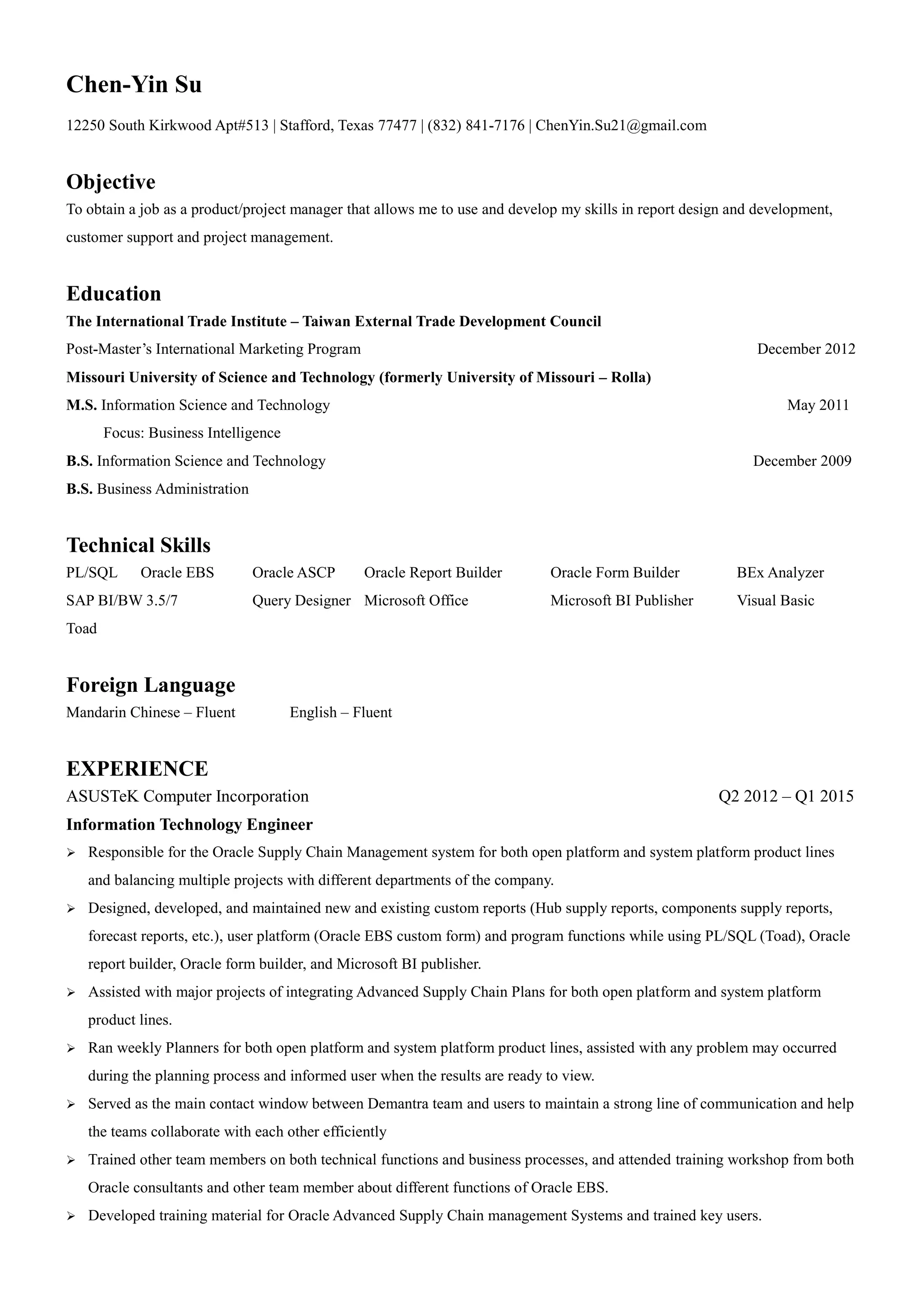 Chen-Yin Su
12250 South Kirkwood Apt#513 | Stafford, Texas 77477 | (832) 841-7176 | ChenYin.Su21@gmail.com
Objective
To obtain a job as a product/project manager that allows me to use and develop my skills in report design and development,
customer support and project management.
Education
The International Trade Institute – Taiwan External Trade Development Council
Post-Master’s International Marketing Program December 2012
Missouri University of Science and Technology (formerly University of Missouri – Rolla)
M.S. Information Science and Technology May 2011
Focus: Business Intelligence
B.S. Information Science and Technology December 2009
B.S. Business Administration
Technical Skills
PL/SQL Oracle EBS Oracle ASCP Oracle Report Builder Oracle Form Builder BEx Analyzer
SAP BI/BW 3.5/7 Query Designer Microsoft Office Microsoft BI Publisher Visual Basic
Toad
Foreign Language
Mandarin Chinese – Fluent English – Fluent
EXPERIENCE
ASUSTeK Computer Incorporation Q2 2012 – Q1 2015
Information Technology Engineer
 Responsible for the Oracle Supply Chain Management system for both open platform and system platform product lines
and balancing multiple projects with different departments of the company.
 Designed, developed, and maintained new and existing custom reports (Hub supply reports, components supply reports,
forecast reports, etc.), user platform (Oracle EBS custom form) and program functions while using PL/SQL (Toad), Oracle
report builder, Oracle form builder, and Microsoft BI publisher.
 Assisted with major projects of integrating Advanced Supply Chain Plans for both open platform and system platform
product lines.
 Ran weekly Planners for both open platform and system platform product lines, assisted with any problem may occurred
during the planning process and informed user when the results are ready to view.
 Served as the main contact window between Demantra team and users to maintain a strong line of communication and help
the teams collaborate with each other efficiently
 Trained other team members on both technical functions and business processes, and attended training workshop from both
Oracle consultants and other team member about different functions of Oracle EBS.
 Developed training material for Oracle Advanced Supply Chain management Systems and trained key users.
 