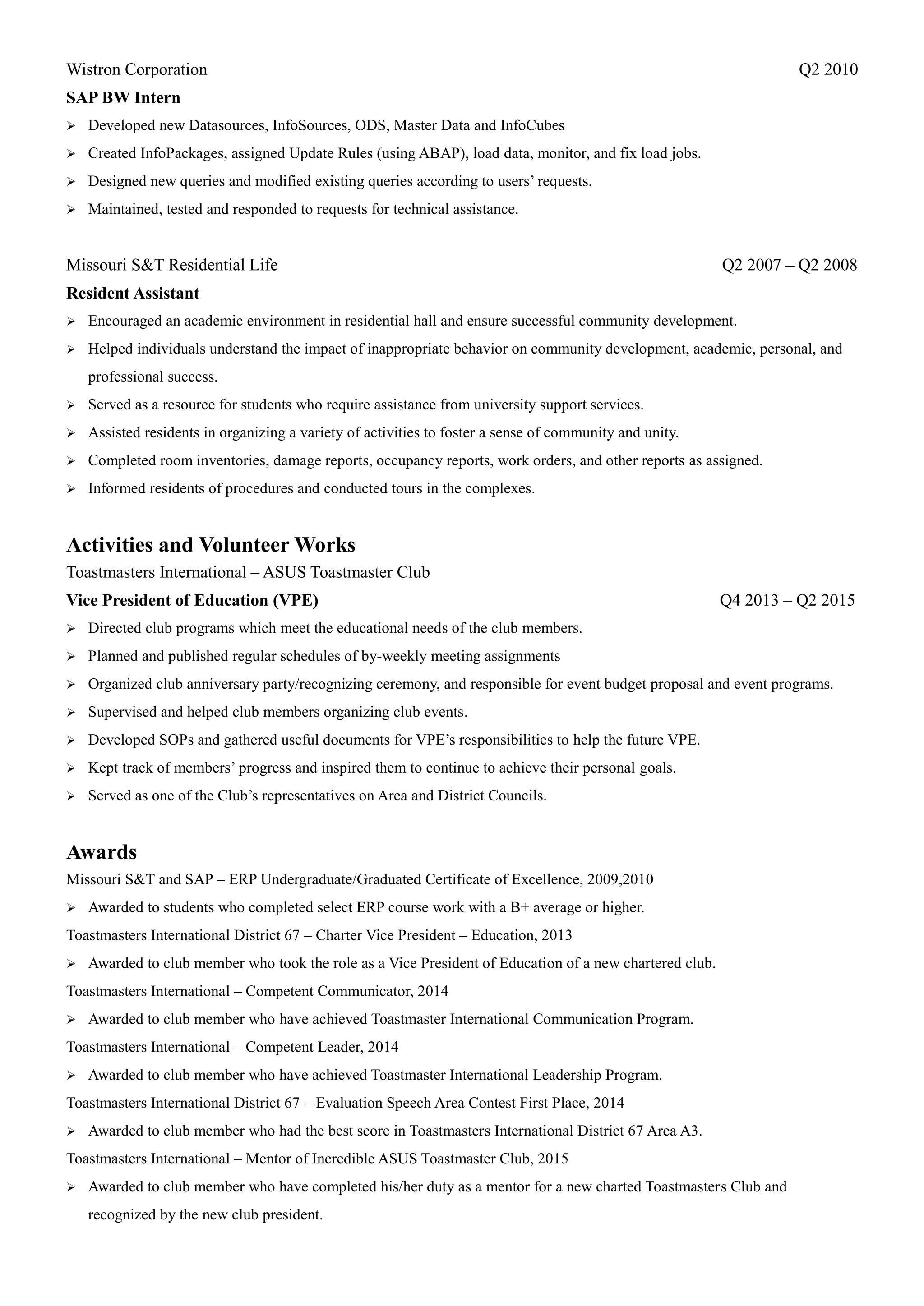 Wistron Corporation Q2 2010
SAP BW Intern
 Developed new Datasources, InfoSources, ODS, Master Data and InfoCubes
 Created InfoPackages, assigned Update Rules (using ABAP), load data, monitor, and fix load jobs.
 Designed new queries and modified existing queries according to users’ requests.
 Maintained, tested and responded to requests for technical assistance.
Missouri S&T Residential Life Q2 2007 – Q2 2008
Resident Assistant
 Encouraged an academic environment in residential hall and ensure successful community development.
 Helped individuals understand the impact of inappropriate behavior on community development, academic, personal, and
professional success.
 Served as a resource for students who require assistance from university support services.
 Assisted residents in organizing a variety of activities to foster a sense of community and unity.
 Completed room inventories, damage reports, occupancy reports, work orders, and other reports as assigned.
 Informed residents of procedures and conducted tours in the complexes.
Activities and Volunteer Works
Toastmasters International – ASUS Toastmaster Club
Vice President of Education (VPE) Q4 2013 – Q2 2015
 Directed club programs which meet the educational needs of the club members.
 Planned and published regular schedules of by-weekly meeting assignments
 Organized club anniversary party/recognizing ceremony, and responsible for event budget proposal and event programs.
 Supervised and helped club members organizing club events.
 Developed SOPs and gathered useful documents for VPE’s responsibilities to help the future VPE.
 Kept track of members’ progress and inspired them to continue to achieve their personal goals.
 Served as one of the Club’s representatives on Area and District Councils.
Awards
Missouri S&T and SAP – ERP Undergraduate/Graduated Certificate of Excellence, 2009,2010
 Awarded to students who completed select ERP course work with a B+ average or higher.
Toastmasters International District 67 – Charter Vice President – Education, 2013
 Awarded to club member who took the role as a Vice President of Education of a new chartered club.
Toastmasters International – Competent Communicator, 2014
 Awarded to club member who have achieved Toastmaster International Communication Program.
Toastmasters International – Competent Leader, 2014
 Awarded to club member who have achieved Toastmaster International Leadership Program.
Toastmasters International District 67 – Evaluation Speech Area Contest First Place, 2014
 Awarded to club member who had the best score in Toastmasters International District 67 Area A3.
Toastmasters International – Mentor of Incredible ASUS Toastmaster Club, 2015
 Awarded to club member who have completed his/her duty as a mentor for a new charted Toastmasters Club and
recognized by the new club president.
 