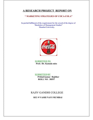 A RESEARCH PROJECT REPORT ON
“ MARKETING STRATEGIES OF COCA-COLA”
In partial fulfilment of the requirement for the award of the degree of
“Bachelors of Management Studies”
Mumbai University.
SUBMITTED TO
Prof.- Dr. Kamala miss
SUBMITTED BY
Prbind kumar Rajbher
ROLL NO : 50557
RAJIV GANDHI COLLEGE
SEC-9 VASHI NAVI MUMBAI
 