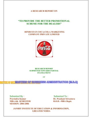 A RESEARCH REPORT ON 
“TO PROVIDE THE BETTER PROMOTIONAL 
SCHEME FOR THE DEALERS” 
HINDUSTAN COCA-COLA MARKETING 
COMPANY PRIVATE LIMITED 
RESEARCH REPORT 
SUBMITTED TOWARDS PARTIAL 
FULFILLMENT 
OF 
Submitted By : Submitted To : 
Pravindra Kumar Dr. Prashant Srivastava 
MBA 4th SEMESTER H.O.D. -MBA Deptt. 
SESSION: 2004-2006 
JANHIT INSTITUTE OF EDUCATION & INFORMATION, 
GREATER NOIDA 
 