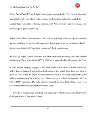 For Hindustan Coca-Cola Co. Pvt. Ltd. 
During World War II Pepsi & Coke both enjoyed increased sale. After the war Pepsi sale 
was started to fall relatively to Coke, resulting the Coca-Cola had starting to click the 
Market share. A number of factory contributed to Pepsi problem were poor image, poor 
taskforce, poor quality control etc. 
At that point Alfred.N.Steeler came to the presidency of Pepsi cola with a great reputation 
for merchandising. He and his staff recognized that the main hope lay transforming Pepsi 
from a cheap imitator of Coke into a class on soft drink manufacturer. 
By 1955 all Pepsi’s major weakness had been overcome, resulting sales had climbed 
substantially. These actions from 1955 to 1960 led to a considerable sales growth for Pepsi. 
In India another company engaged in soft drink market is Coca-Cola. It is one of the most 
widely known, accepted and admired trademarks of the world. Coca-Cola was their in 
India till 1977, when the Indian Government banned it due to strong resentment against 
multinational company’s Coca-Cola was re-launched again in India in September 1993 at 
“HATHRAS” near Agra. The India people welcomed the come back of their most loved 
Cola in the country with great enthusiasm and vigor. 
Coca-Cola marked its re-launching with acquiring five Parley drinks viz. Thumps Up, 
Gold Spot, Limca, Citra, Maaza, Soda. 
10 
 