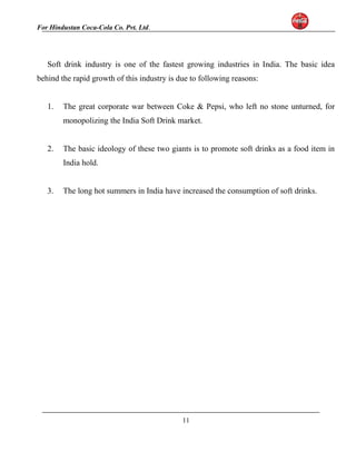 For Hindustan Coca-Cola Co. Pvt. Ltd. 
Soft drink industry is one of the fastest growing industries in India. The basic idea 
behind the rapid growth of this industry is due to following reasons: 
1. The great corporate war between Coke & Pepsi, who left no stone unturned, for 
monopolizing the India Soft Drink market. 
2. The basic ideology of these two giants is to promote soft drinks as a food item in 
India hold. 
3. The long hot summers in India have increased the consumption of soft drinks. 
11 
 