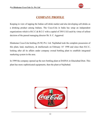 For Hindustan Coca-Cola Co. Pvt. Ltd. 
COMPANY PROFILE 
Keeping in view of tapping the Indian soft drink market and also developing soft drinks as 
a drinking product among Indians. The Coca-Cola in India has setup an independent 
organizations which is H.C.C & B.C.C with a capital of 350 U.S.$ each by virtue of sellout 
decision of the passed managing director Sh. S. C. Aggarwal. 
Hindustan Coca-Cola bottling (N-W) Pvt. Ltd. Najibabad took the complete possession of 
this plant, land, machinery, & intellectuals on February 14’ 1998 and since then H.C.C, 
looking after all its affairs under company owned bottling plant to establish integrated 
marketing system in the area. 
In 1999 the company opened up the new bottling plant at DASNA in Ghaziabad Distt. This 
plant has more sophisticated equipments, then the plant at Najibabad. 
12 
 