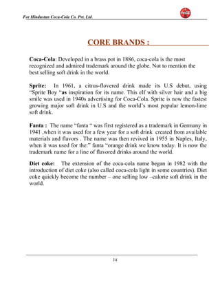For Hindustan Coca-Cola Co. Pvt. Ltd. 
CORE BRANDS : 
Coca-Cola: Developed in a brass pot in 1886, coca-cola is the most 
recognized and admired trademark around the globe. Not to mention the 
best selling soft drink in the world. 
Sprite: In 1961, a citrus-flovered drink made its U.S debut, using 
“Sprite Boy “as inspiration for its name. This elf with silver hair and a big 
smile was used in 1940s advertising for Coca-Cola. Sprite is now the fastest 
growing major soft drink in U.S and the world’s most popular lemon-lime 
soft drink. 
Fanta : The name “fanta “ was first registered as a trademark in Germany in 
1941 ,when it was used for a few year for a soft drink created from available 
materials and flavors . The name was then revived in 1955 in Naples, Italy, 
when it was used for the:” fanta “orange drink we know today. It is now the 
trademark name for a line of flavored drinks around the world. 
Diet coke: The extension of the coca-cola name began in 1982 with the 
introduction of diet coke (also called coca-cola light in some countries). Diet 
coke quickly become the number – one selling low –calorie soft drink in the 
world. 
14 
 