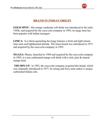For Hindustan Coca-Cola Co. Pvt. Ltd. 
BRAND IN INDIAN ORIGIN 
GOLD SPOT: this orange cardonate soft drink was introduced in the early 
1950c, and acquired by the coca-cola company in 1993, its tangy taste has 
been popular with Indian teenagers 
LIMCA: It is thirst-quenching beverage features a fresh and light lemon-lime 
taste and lighthearted attitude. The limca brand was introduced in 1971 
and acquired by the coca-cola company in 1993. 
MAAZA: Maaza, launched in 1984 and acquired by the coca-cola company 
in 1993, is a non carbonated mango soft drink with a rich, juict & natural 
mango taste. 
THUMPS UP: in 1993, the coca-cola company acquired this brand, which 
was originally introduced in 1977. Its strong and fizzy taste makes it unique 
carbonated Indian cola. 
15 
 