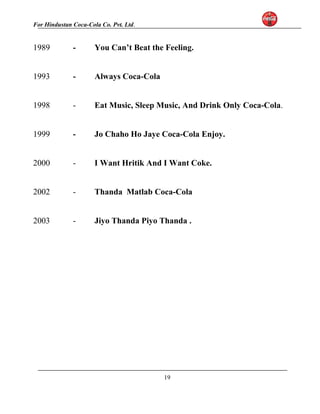 For Hindustan Coca-Cola Co. Pvt. Ltd. 
1989 - You Can’t Beat the Feeling. 
1993 - Always Coca-Cola 
1998 - Eat Music, Sleep Music, And Drink Only Coca-Cola. 
1999 - Jo Chaho Ho Jaye Coca-Cola Enjoy. 
2000 - I Want Hritik And I Want Coke. 
2002 - Thanda Matlab Coca-Cola 
2003 - Jiyo Thanda Piyo Thanda . 
19 
 