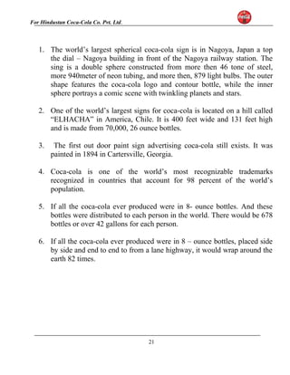 For Hindustan Coca-Cola Co. Pvt. Ltd. 
1. The world’s largest spherical coca-cola sign is in Nagoya, Japan a top 
the dial – Nagoya building in front of the Nagoya railway station. The 
sing is a double sphere constructed from more then 46 tone of steel, 
more 940meter of neon tubing, and more then, 879 light bulbs. The outer 
shape features the coca-cola logo and contour bottle, while the inner 
sphere portrays a comic scene with twinkling planets and stars. 
2. One of the world’s largest signs for coca-cola is located on a hill called 
“ELHACHA” in America, Chile. It is 400 feet wide and 131 feet high 
and is made from 70,000, 26 ounce bottles. 
3. The first out door paint sign advertising coca-cola still exists. It was 
painted in 1894 in Cartersville, Georgia. 
4. Coca-cola is one of the world’s most recognizable trademarks 
recognized in countries that account for 98 percent of the world’s 
population. 
5. If all the coca-cola ever produced were in 8- ounce bottles. And these 
bottles were distributed to each person in the world. There would be 678 
bottles or over 42 gallons for each person. 
6. If all the coca-cola ever produced were in 8 – ounce bottles, placed side 
by side and end to end to from a lane highway, it would wrap around the 
earth 82 times. 
21 
 