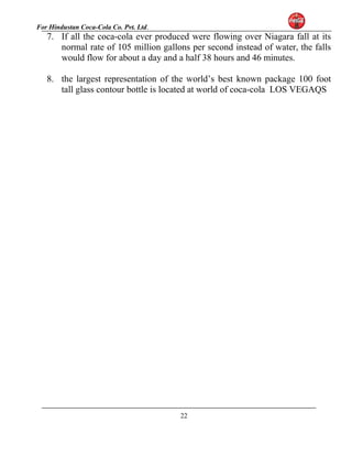 For Hindustan Coca-Cola Co. Pvt. Ltd. 
7. If all the coca-cola ever produced were flowing over Niagara fall at its 
normal rate of 105 million gallons per second instead of water, the falls 
would flow for about a day and a half 38 hours and 46 minutes. 
8. the largest representation of the world’s best known package 100 foot 
tall glass contour bottle is located at world of coca-cola LOS VEGAQS 
22 
 