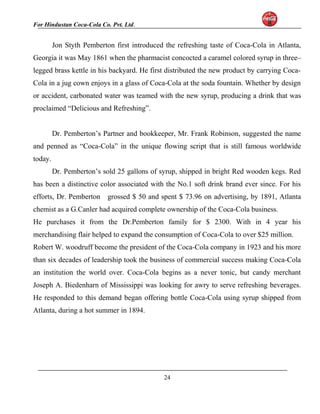 For Hindustan Coca-Cola Co. Pvt. Ltd. 
Jon Styth Pemberton first introduced the refreshing taste of Coca-Cola in Atlanta, 
Georgia it was May 1861 when the pharmacist concocted a caramel colored syrup in three– 
legged brass kettle in his backyard. He first distributed the new product by carrying Coca- 
Cola in a jug cown enjoys in a glass of Coca-Cola at the soda fountain. Whether by design 
or accident, carbonated water was teamed with the new syrup, producing a drink that was 
proclaimed “Delicious and Refreshing”. 
Dr. Pemberton’s Partner and bookkeeper, Mr. Frank Robinson, suggested the name 
and penned as “Coca-Cola” in the unique flowing script that is still famous worldwide 
today. 
Dr. Pemberton’s sold 25 gallons of syrup, shipped in bright Red wooden kegs. Red 
has been a distinctive color associated with the No.1 soft drink brand ever since. For his 
efforts, Dr. Pemberton grossed $ 50 and spent $ 73.96 on advertising, by 1891, Atlanta 
chemist as a G.Canler had acquired complete ownership of the Coca-Cola business. 
He purchases it from the Dr.Pemberton family for $ 2300. With in 4 year his 
merchandising flair helped to expand the consumption of Coca-Cola to over $25 million. 
Robert W. woodruff become the president of the Coca-Cola company in 1923 and his more 
than six decades of leadership took the business of commercial success making Coca-Cola 
an institution the world over. Coca-Cola begins as a never tonic, but candy merchant 
Joseph A. Biedenharn of Mississippi was looking for awry to serve refreshing beverages. 
He responded to this demand began offering bottle Coca-Cola using syrup shipped from 
Atlanta, during a hot summer in 1894. 
24 
 