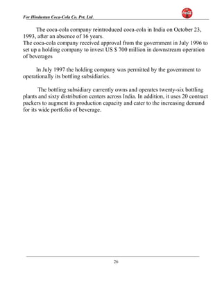 For Hindustan Coca-Cola Co. Pvt. Ltd. 
The coca-cola company reintroduced coca-cola in India on October 23, 
1993, after an absence of 16 years. 
The coca-cola company received approval from the government in July 1996 to 
set up a holding company to invest US $ 700 million in downstream operation 
of beverages 
In July 1997 the holding company was permitted by the government to 
operationally its bottling subsidiaries. 
The bottling subsidiary currently owns and operates twenty-six bottling 
plants and sixty distribution centers across India. In addition, it uses 20 contract 
packers to augment its production capacity and cater to the increasing demand 
for its wide portfolio of beverage. 
26 
 