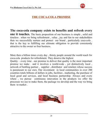 For Hindustan Coca-Cola Co. Pvt. Ltd. 
THE COCA-COLA PROMISE 
The coca-cola company exists to benefits and refresh every 
one it touches. The basic proposition of our business is simple , solid and 
timeless . when we bring refreshment , value , joy and fun to our stakeholders 
then we successfully nurture and protect our brand , particularly coca-cola . 
that is the key to fulfilling our ultimate obligation to provide consistently 
attractive to the owner so four business. 
More then a billion times every day , thirsty people around the world reach for 
coca-cola products for refreshment. They deserve the highest 
Quality – every time . our promise to deliver that quality is the most important 
promise we make . and it involves a world-wide , yet distinctively local , 
network of bottling partner , supplier , distributor and retailers whose success 
is paramount to our own. Our investment in local communities in over 200 
countries totals billions of dollars in jobs, facilities , marketing, the purchase of 
local good and services, and local business partnership. Always and every 
where , we pursue continuous innovation in the products we offer the 
processes we use to make them, the package we develop and the way we bring 
them to market . 
28 
 
