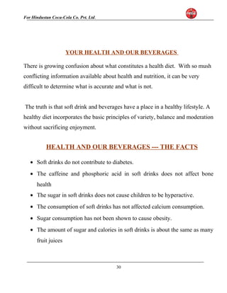 For Hindustan Coca-Cola Co. Pvt. Ltd. 
YOUR HEALTH AND OUR BEVERAGES 
There is growing confusion about what constitutes a health diet. With so mush 
conflicting information available about health and nutrition, it can be very 
difficult to determine what is accurate and what is not. 
The truth is that soft drink and beverages have a place in a healthy lifestyle. A 
healthy diet incorporates the basic principles of variety, balance and moderation 
without sacrificing enjoyment. 
HEALTH AND OUR BEVERAGES --- THE FACTS 
· Soft drinks do not contribute to diabetes. 
· The caffeine and phosphoric acid in soft drinks does not affect bone 
health 
· The sugar in soft drinks does not cause children to be hyperactive. 
· The consumption of soft drinks has not affected calcium consumption. 
· Sugar consumption has not been shown to cause obesity. 
· The amount of sugar and calories in soft drinks is about the same as many 
fruit juices 
30 
 