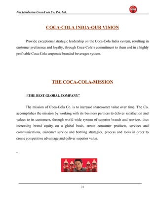 For Hindustan Coca-Cola Co. Pvt. Ltd. 
COCA-COLA INDIA-OUR VISION 
Provide exceptional strategic leadership on the Coca-Cola India system, resulting in 
customer preference and loyalty, through Coca-Cola’s commitment to them and in a highly 
profitable Coca-Cola corporate branded beverages system. 
THE COCA-COLA-MISSION 
“THE BEST GLOBAL COMPANY” 
The mission of Coca-Cola Co. is to increase shareowner value over time. The Co. 
accomplishes the mission by working with its business partners to deliver satisfaction and 
values to its customers, through world wide system of superior brands and services, thus 
increasing brand equity on a global basis, create consumer products, services and 
communications, customer service and bottling strategies, process and tools in order to 
create competitive advantage and deliver superior value. 
31 
 