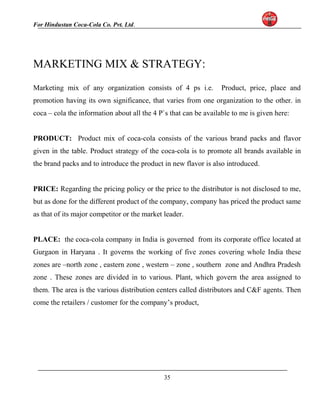 For Hindustan Coca-Cola Co. Pvt. Ltd. 
MARKETING MIX & STRATEGY: 
Marketing mix of any organization consists of 4 ps i.e. Product, price, place and 
promotion having its own significance, that varies from one organization to the other. in 
coca – cola the information about all the 4 P`s that can be available to me is given here: 
PRODUCT: Product mix of coca-cola consists of the various brand packs and flavor 
given in the table. Product strategy of the coca-cola is to promote all brands available in 
the brand packs and to introduce the product in new flavor is also introduced. 
PRICE: Regarding the pricing policy or the price to the distributor is not disclosed to me, 
but as done for the different product of the company, company has priced the product same 
as that of its major competitor or the market leader. 
PLACE: the coca-cola company in India is governed from its corporate office located at 
Gurgaon in Haryana . It governs the working of five zones covering whole India these 
zones are –north zone , eastern zone , western – zone , southern zone and Andhra Pradesh 
zone . These zones are divided in to various. Plant, which govern the area assigned to 
them. The area is the various distribution centers called distributors and C&F agents. Then 
come the retailers / customer for the company’s product, 
35 
 