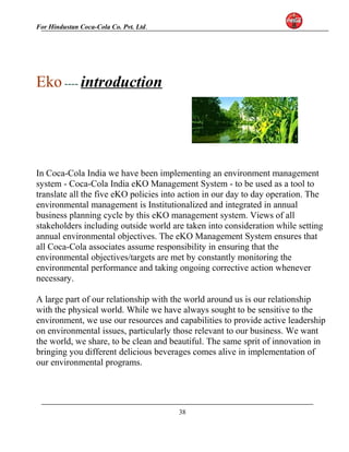 For Hindustan Coca-Cola Co. Pvt. Ltd. 
Eko ---- introduction 
In Coca-Cola India we have been implementing an environment management 
system - Coca-Cola India eKO Management System - to be used as a tool to 
translate all the five eKO policies into action in our day to day operation. The 
environmental management is Institutionalized and integrated in annual 
business planning cycle by this eKO management system. Views of all 
stakeholders including outside world are taken into consideration while setting 
annual environmental objectives. The eKO Management System ensures that 
all Coca-Cola associates assume responsibility in ensuring that the 
environmental objectives/targets are met by constantly monitoring the 
environmental performance and taking ongoing corrective action whenever 
necessary. 
A large part of our relationship with the world around us is our relationship 
with the physical world. While we have always sought to be sensitive to the 
environment, we use our resources and capabilities to provide active leadership 
on environmental issues, particularly those relevant to our business. We want 
the world, we share, to be clean and beautiful. The same sprit of innovation in 
bringing you different delicious beverages comes alive in implementation of 
our environmental programs. 
38 
 