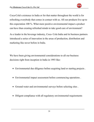 For Hindustan Coca-Cola Co. Pvt. Ltd. 
Coca-Cola's existence in India or for that matter throughout the world is for 
refreshing everybody that comes in contact with us. All our products live up to 
this expectation 100 %. What more positive environmental impact a product 
can have than creating refreshed minds to take good care of environment? 
As a leader in the beverage industry, Coca- Cola India and its business partners 
introduced a series of innovation in the areas of production, distribution and 
marketing like never before in India. 
We have been giving environmental considerations to all our business 
decisions right from inception in India in 1993 like: 
· Environmental due diligence before acquiring land or starting projects . 
· Environmental impact assessment before commencing operations . 
· Ground water and environmental surveys before selecting sites . 
· Diligent compliance with all regulatory environmental requirements 
39 
 