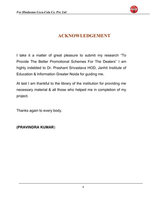 For Hindustan Coca-Cola Co. Pvt. Ltd. 
ACKNOWLEDGEMENT 
I take it a matter of great pleasure to submit my research “To 
Provide The Better Promotional Schemes For The Dealers” I am 
highly indebted to Dr. Prashant Srivastava HOD, Janhit Institute of 
Education & Information Greater Noida for guiding me. 
At last I am thankful to the library of the institution for providing me 
necessary material & all those who helped me in completion of my 
project. 
Thanks again to every body. 
(PRAVINDRA KUMAR) 
4 
 