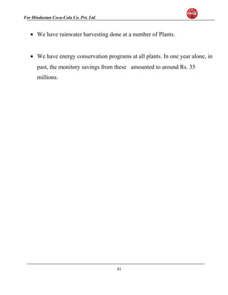 For Hindustan Coca-Cola Co. Pvt. Ltd. 
· We have rainwater harvesting done at a number of Plants. 
· We have energy conservation programs at all plants. In one year alone, in 
past, the monitory savings from these amounted to around Rs. 35 
millions. 
41 
 