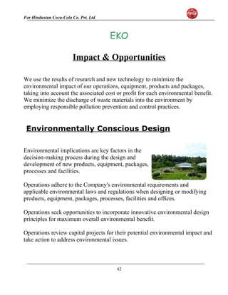 For Hindustan Coca-Cola Co. Pvt. Ltd. 
EKO 
Impact & Opportunities 
We use the results of research and new technology to minimize the 
environmental impact of our operations, equipment, products and packages, 
taking into account the associated cost or profit for each environmental benefit. 
We minimize the discharge of waste materials into the environment by 
employing responsible pollution prevention and control practices. 
Environmentally Conscious Design 
Environmental implications are key factors in the 
decision-making process during the design and 
development of new products, equipment, packages, 
processes and facilities. 
Operations adhere to the Company's environmental requirements and 
applicable environmental laws and regulations when designing or modifying 
products, equipment, packages, processes, facilities and offices. 
Operations seek opportunities to incorporate innovative environmental design 
principles for maximum overall environmental benefit. 
Operations review capital projects for their potential environmental impact and 
take action to address environmental issues. 
42 
 