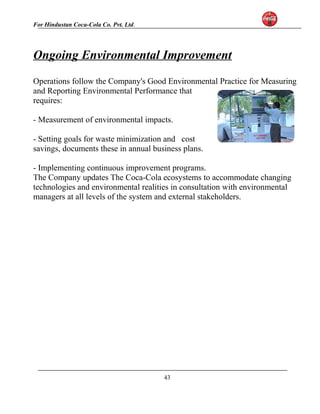 For Hindustan Coca-Cola Co. Pvt. Ltd. 
Ongoing Environmental Improvement 
Operations follow the Company's Good Environmental Practice for Measuring 
and Reporting Environmental Performance that 
requires: 
- Measurement of environmental impacts. 
- Setting goals for waste minimization and cost 
savings, documents these in annual business plans. 
- Implementing continuous improvement programs. 
The Company updates The Coca-Cola ecosystems to accommodate changing 
technologies and environmental realities in consultation with environmental 
managers at all levels of the system and external stakeholders. 
43 
 