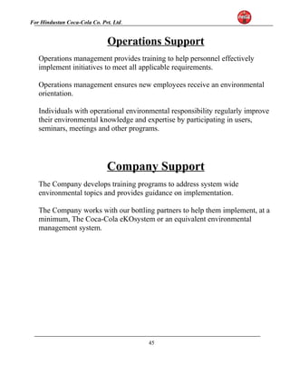 For Hindustan Coca-Cola Co. Pvt. Ltd. 
Operations Support 
Operations management provides training to help personnel effectively 
implement initiatives to meet all applicable requirements. 
Operations management ensures new employees receive an environmental 
orientation. 
Individuals with operational environmental responsibility regularly improve 
their environmental knowledge and expertise by participating in users, 
seminars, meetings and other programs. 
Company Support 
The Company develops training programs to address system wide 
environmental topics and provides guidance on implementation. 
The Company works with our bottling partners to help them implement, at a 
minimum, The Coca-Cola eKOsystem or an equivalent environmental 
management system. 
45 
 