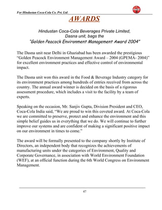 For Hindustan Coca-Cola Co. Pvt. Ltd. 
AWARDS 
Hindustan Coca-Cola Beverages Private Limited, 
Dasna unit, bags the 
“Golden Peacock Environment Management Award 2004” 
The Dasna unit near Delhi in Ghaziabad has been awarded the prestigious 
“Golden Peacock Environment Management Award – 2004 (GPEMA- 2004)” 
for excellent environment practices and effective control of environmental 
impact. 
The Dasna unit won this award in the Food & Beverage Industry category for 
its environment practices among hundreds of entries received from across the 
country. The annual award winner is decided on the basis of a rigorous 
assessment procedure, which includes a visit to the facility by a team of 
experts. 
Speaking on the occasion, Mr. Sanjiv Gupta, Division President and CEO, 
Coca-Cola India said, “We are proud to win this coveted award. At Coca-Cola 
we are committed to preserve, protect and enhance the environment and this 
simple belief guides us in everything that we do. We will continue to further 
improve our systems and are confident of making a significant positive impact 
on our environment in times to come.” 
The award will be formally presented to the company shortly by Institute of 
Directors, an independent body that recognizes the achievements of 
manufacturing units under the categories of Environment, Quality and 
Corporate Governance, in association with World Environment Foundation 
(WEF), at an official function during the 6th World Congress on Environment 
Management. 
47 
 
