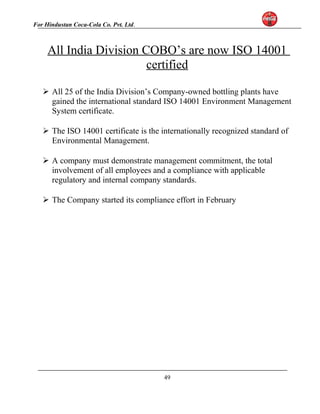 For Hindustan Coca-Cola Co. Pvt. Ltd. 
All India Division COBO’s are now ISO 14001 
certified 
 All 25 of the India Division’s Company-owned bottling plants have 
gained the international standard ISO 14001 Environment Management 
System certificate. 
 The ISO 14001 certificate is the internationally recognized standard of 
Environmental Management. 
 A company must demonstrate management commitment, the total 
involvement of all employees and a compliance with applicable 
regulatory and internal company standards. 
 The Company started its compliance effort in February 
49 
 