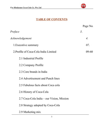 For Hindustan Coca-Cola Co. Pvt. Ltd. 
TABLE OF CONTENTS 
Page No. 
Preface 3. 
Acknowledgement 4. 
1.Executive summary 07. 
2.Profile of Coca-Cola India Limited 09-60 
2.1 Industrial Profile 
2.2 Company Profile 
2.3 Core brands in India 
2.4 Advertisement and Punch lines 
2.5 Fabulous facts about Coca cola 
2.6 History of Coca-Cola 
2.7 Coca-Cola India – our Vision, Mission 
2.8 Strategy adopted by Coca-Cola 
2.9 Marketing mix 
5 
 