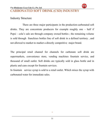 For Hindustan Coca-Cola Co. Pvt. Ltd. 
CARBONATED SOFT DRINK (CSD) INDUSTRY 
Industry Structure 
There are three major participants in the production-carbonated soft 
drinks. They are concentrate producers for example roughly one – half if 
Pepsi – cola’s sale are through company owned bottles ; the remaining volume 
is sold through franchises bottles line of soft drink in a defined territory , and 
not allowed to market to market a directly competitive major brand. 
The principal retail channel for channels for carbonate soft drink are 
supermarkets, convenience store, vending machines fountain service, and 
thousand of small outlet. Soft drinks are typically sold in glass bottle and in 
plastic and cans except for fountain services. 
In fountain service syrup is sold to a retail outlet. Which mixes the syrup with 
carbonated water for immediate sales. 
51 
 