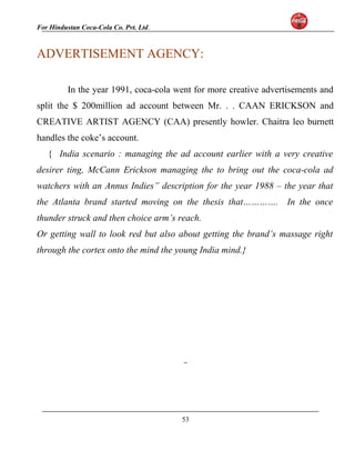 For Hindustan Coca-Cola Co. Pvt. Ltd. 
ADVERTISEMENT AGENCY: 
In the year 1991, coca-cola went for more creative advertisements and 
split the $ 200million ad account between Mr. . . CAAN ERICKSON and 
CREATIVE ARTIST AGENCY (CAA) presently howler. Chaitra leo burnett 
handles the coke’s account. 
{ India scenario : managing the ad account earlier with a very creative 
desirer ting, McCann Erickson managing the to bring out the coca-cola ad 
watchers with an Annus Indies” description for the year 1988 – the year that 
the Atlanta brand started moving on the thesis that…………. In the once 
thunder struck and then choice arm’s reach. 
Or getting wall to look red but also about getting the brand’s massage right 
through the cortex onto the mind the young India mind.} 
53 
 