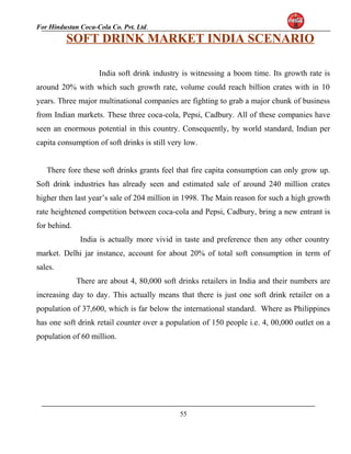 For Hindustan Coca-Cola Co. Pvt. Ltd. 
SOFT DRINK MARKET INDIA SCENARIO 
India soft drink industry is witnessing a boom time. Its growth rate is 
around 20% with which such growth rate, volume could reach billion crates with in 10 
years. Three major multinational companies are fighting to grab a major chunk of business 
from Indian markets. These three coca-cola, Pepsi, Cadbury. All of these companies have 
seen an enormous potential in this country. Consequently, by world standard, Indian per 
capita consumption of soft drinks is still very low. 
There fore these soft drinks grants feel that fire capita consumption can only grow up. 
Soft drink industries has already seen and estimated sale of around 240 million crates 
higher then last year’s sale of 204 million in 1998. The Main reason for such a high growth 
rate heightened competition between coca-cola and Pepsi, Cadbury, bring a new entrant is 
for behind. 
India is actually more vivid in taste and preference then any other country 
market. Delhi jar instance, account for about 20% of total soft consumption in term of 
sales. 
There are about 4, 80,000 soft drinks retailers in India and their numbers are 
increasing day to day. This actually means that there is just one soft drink retailer on a 
population of 37,600, which is far below the international standard. Where as Philippines 
has one soft drink retail counter over a population of 150 people i.e. 4, 00,000 outlet on a 
population of 60 million. 
55 
 