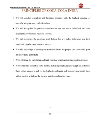 For Hindustan Coca-Cola Co. Pvt. Ltd. 
PRINCIPLES OF COCA-COLA INDIA 
· We will conduct ourselves and business activates with the highest standard of 
honestly integrity, and professionalism. 
· We will recognize the positive contributions that we make individual and team 
member to produce our business success. 
· We will recognize the positives contribution that we makes individual and term 
member to produce our business success. 
· We will encourage a learning environment where the people can constantly grow 
developed and contribute. 
· We will strive for excellence and seek continue improvement in everything we do. 
· We will respect the entire stake holder, including employees and suppliers and instill 
them with a person to deliver the highest employees and suppliers and instill them 
with a passion to deliver the highest quality good and services. 
57 
 