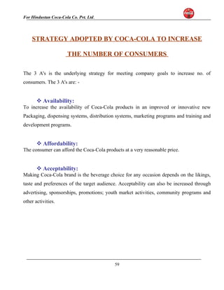 For Hindustan Coca-Cola Co. Pvt. Ltd. 
STRATEGY ADOPTED BY COCA-COLA TO INCREASE 
THE NUMBER OF CONSUMERS 
The 3 A's is the underlying strategy for meeting company goals to increase no. of 
consumers. The 3 A's are: - 
Availability: 
To increase the availability of Coca-Cola products in an improved or innovative new 
Packaging, dispensing systems, distribution systems, marketing programs and training and 
development programs. 
Affordability: 
The consumer can afford the Coca-Cola products at a very reasonable price. 
Acceptability: 
Making Coca-Cola brand is the beverage choice for any occasion depends on the likings, 
taste and preferences of the target audience. Acceptability can also be increased through 
advertising, sponsorships, promotions; youth market activities, community programs and 
other activities. 
59 
 