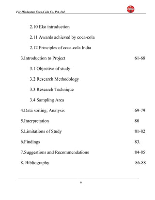 For Hindustan Coca-Cola Co. Pvt. Ltd. 
2.10 Eko introduction 
2.11 Awards achieved by coca-cola 
2.12 Principles of coca-cola India 
3.Introduction to Project 61-68 
3.1 Objective of study 
3.2 Research Methodology 
3.3 Research Technique 
3.4 Sampling Area 
4.Data sorting, Analysis 69-79 
5.Interpretation 80 
5.Limitations of Study 81-82 
6.Findings 83. 
7.Suggestions and Recommendations 84-85 
8. Bibliography 86-88 
6 
 