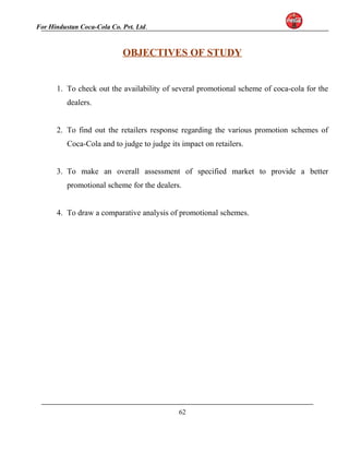 For Hindustan Coca-Cola Co. Pvt. Ltd. 
OBJECTIVES OF STUDY 
1. To check out the availability of several promotional scheme of coca-cola for the 
dealers. 
2. To find out the retailers response regarding the various promotion schemes of 
Coca-Cola and to judge to judge its impact on retailers. 
3. To make an overall assessment of specified market to provide a better 
promotional scheme for the dealers. 
4. To draw a comparative analysis of promotional schemes. 
62 
 