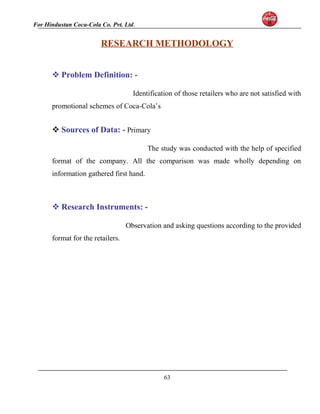 For Hindustan Coca-Cola Co. Pvt. Ltd. 
RESEARCH METHODOLOGY 
Problem Definition: - 
Identification of those retailers who are not satisfied with 
promotional schemes of Coca-Cola’s 
Sources of Data: - Primary 
The study was conducted with the help of specified 
format of the company. All the comparison was made wholly depending on 
information gathered first hand. 
Research Instruments: - 
Observation and asking questions according to the provided 
format for the retailers. 
63 
 
