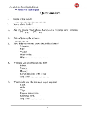For Hindustan Coca-Cola Co. Pvt. Ltd. 
Research Technique: - 
Questionnaire 
1. Name of the outlet? 
………………………………… 
2. Name of the dealer? 
…………………………… 
3. Are you having ‘Rack charge Karo Mobile recharge karo ` scheme? 
Yes No 
4. Date of joining the scheme. 
…………….. 
5. How did you come to know about this scheme? 
Salesman. 
MIT. 
Visitor. 
Other outlet. 
Others……………………… 
6. What did you join this scheme for? 
Prizes. 
Money. 
Display. 
Enrich relations with ‘coke`. 
Any other……………………. 
7. What would you like the most to get as prize? 
Cash. 
Gifts 
Trips 
Prepaid connection. 
Recharge card . 
Any other……………….. 
64 
 