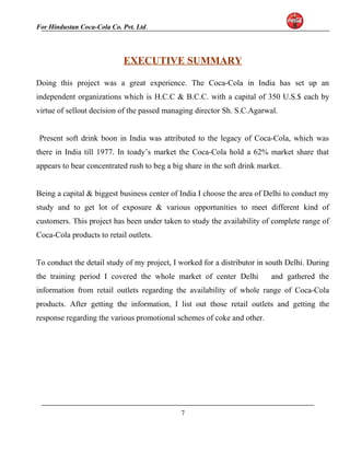 For Hindustan Coca-Cola Co. Pvt. Ltd. 
EXECUTIVE SUMMARY 
Doing this project was a great experience. The Coca-Cola in India has set up an 
independent organizations which is H.C.C & B.C.C. with a capital of 350 U.S.$ each by 
virtue of sellout decision of the passed managing director Sh. S.C.Agarwal. 
Present soft drink boon in India was attributed to the legacy of Coca-Cola, which was 
there in India till 1977. In toady’s market the Coca-Cola hold a 62% market share that 
appears to bear concentrated rush to beg a big share in the soft drink market. 
Being a capital & biggest business center of India I choose the area of Delhi to conduct my 
study and to get lot of exposure & various opportunities to meet different kind of 
customers. This project has been under taken to study the availability of complete range of 
Coca-Cola products to retail outlets. 
To conduct the detail study of my project, I worked for a distributor in south Delhi. During 
the training period I covered the whole market of center Delhi and gathered the 
information from retail outlets regarding the availability of whole range of Coca-Cola 
products. After getting the information, I list out those retail outlets and getting the 
response regarding the various promotional schemes of coke and other. 
7 
 