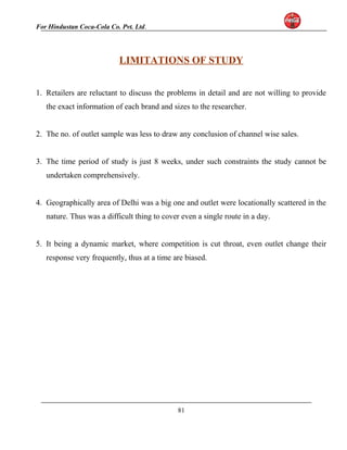 For Hindustan Coca-Cola Co. Pvt. Ltd. 
LIMITATIONS OF STUDY 
1. Retailers are reluctant to discuss the problems in detail and are not willing to provide 
the exact information of each brand and sizes to the researcher. 
2. The no. of outlet sample was less to draw any conclusion of channel wise sales. 
3. The time period of study is just 8 weeks, under such constraints the study cannot be 
undertaken comprehensively. 
4. Geographically area of Delhi was a big one and outlet were locationally scattered in the 
nature. Thus was a difficult thing to cover even a single route in a day. 
5. It being a dynamic market, where competition is cut throat, even outlet change their 
response very frequently, thus at a time are biased. 
81 
 