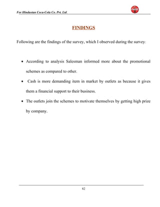 For Hindustan Coca-Cola Co. Pvt. Ltd. 
FINDINGS 
Following are the findings of the survey, which I observed during the survey: 
· According to analysis Salesman informed more about the promotional 
schemes as compared to other. 
· Cash is more demanding item in market by outlets as because it gives 
them a financial support to their business. 
· The outlets join the schemes to motivate themselves by getting high prize 
by company. 
82 
 
