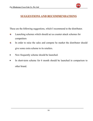 For Hindustan Coca-Cola Co. Pvt. Ltd. 
SUGGESTIONS AND RECOMMENDATIONS 
These are the following suggestions, which I recommend to the distributor. 
Launching schemes which should act as counter attack schemes for 
competitors 
In order to raise the sales and compete he market the distributor should 
give some extra scheme to its retailers. 
· New frequently scheme should be launched. 
· In short-term scheme for 6 month should be launched in comparison to 
other brand. 
84 
 