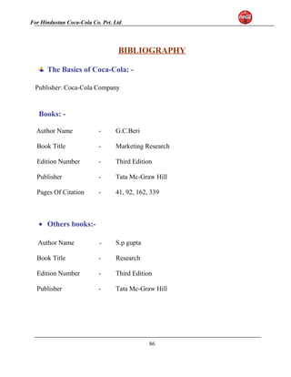 For Hindustan Coca-Cola Co. Pvt. Ltd. 
BIBLIOGRAPHY 
The Basics of Coca-Cola: - 
Publisher: Coca-Cola Company 
Books: - 
Author Name - G.C.Beri 
Book Title - Marketing Research 
Edition Number - Third Edition 
Publisher - Tata Mc-Graw Hill 
Pages Of Citation - 41, 92, 162, 339 
· Others books:- 
Author Name - S.p gupta 
Book Title - Research 
Edition Number - Third Edition 
Publisher - Tata Mc-Graw Hill 
86 
 