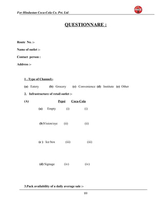 For Hindustan Coca-Cola Co. Pvt. Ltd. 
QUESTIONNARE : 
Route No. :- 
Name of outlet :- 
Contact person : 
Address :- 
1 . Type of Channel:- 
(a) Eatery (b) Grocery (c) Convenience (d) Institute (e) Other 
2. Infrastructure of retail outlet :- 
(A) Pepsi Coca-Cola 
(a) Empty (i) (i) 
(b)Vision/oye (ii) (ii) 
(c ) Ice box (iii) (iii) 
(d) Signage (iv) (iv) 
3.Pack availability of a daily average sale :- 
89 
 