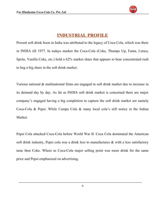 For Hindustan Coca-Cola Co. Pvt. Ltd. 
INDUSTRIAL PROFILE 
Present soft drink boon in India was attributed to the legacy of Coca Cola, which was there 
in INDIA till 1977. In todays market the Coca-Cola (Coke, Thumps Up, Fanta, Limca, 
Sprite, Vanilla Coke, etc.) hold a 62% market share that appears to bear concentrated rush 
to beg a big share in the soft drink market. 
Various national & multinational firms are engaged in soft drink market due to increase in 
its demand day by day. As far as INDIA soft drink market is concerned there are major 
company’s engaged having a big completion to capture the soft drink market are namely 
Coca-Cola & Pepsi. While Campa Cola & many local cola’s still notice in the Indian 
Market. 
Pepsi Cola attacked Coca-Cola before World War II. Coca Cola dominated the American 
soft drink industry, Pepsi cola was a drink less to manufactures & with a less satisfactory 
taste then Coke. Where as Coca-Cola major selling point was more drink for the same 
price and Pepsi emphasized on advertising. 
9 
 