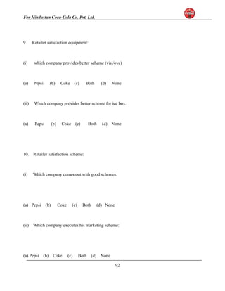 For Hindustan Coca-Cola Co. Pvt. Ltd. 
9. Retailer satisfaction equipment: 
(i) which company provides better scheme (visi/oye) 
(a) Pepsi (b) Coke (c) Both (d) None 
(ii) Which company provides better scheme for ice box: 
(a) Pepsi (b) Coke (c) Both (d) None 
10. Retailer satisfaction scheme: 
(i) Which company comes out with good schemes: 
(a) Pepsi (b) Coke (c) Both (d) None 
(ii) Which company executes his marketing scheme: 
(a) Pepsi (b) Coke (c) Both (d) None 
92 
 