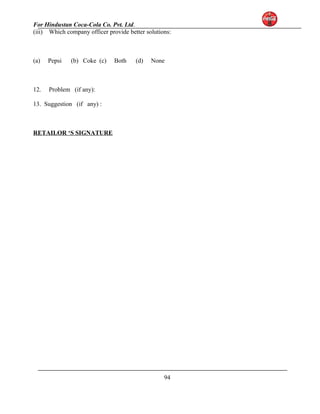 For Hindustan Coca-Cola Co. Pvt. Ltd. 
(iii) Which company officer provide better solutions: 
(a) Pepsi (b) Coke (c) Both (d) None 
12. Problem (if any): 
13. Suggestion (if any) : 
RETAILOR ‘S SIGNATURE 
94 
