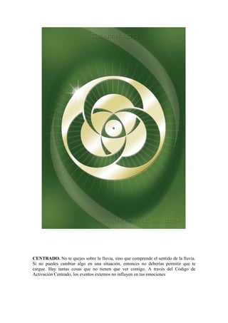 CENTRADO. No te quejes sobre la lluvia, sino que comprende el sentido de la lluvia.
Si no puedes cambiar algo en una situación, entonces no deberías permitir que te
cargue. Hay tantas cosas que no tienen que ver contigo. A través del Código de
Activación Centrado, los eventos externos no influyen en tus emociones
 