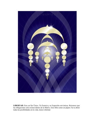 LIBERTAD. Eres un Ser Único. Tu Esencia y tu Expresión son únicas. Reconoce que
las obligaciones solo existen dentro de la Matrix. Eres libre como un pájaro. Se te abren
todas las posibilidades en tu vida, tienes Libertad.
 